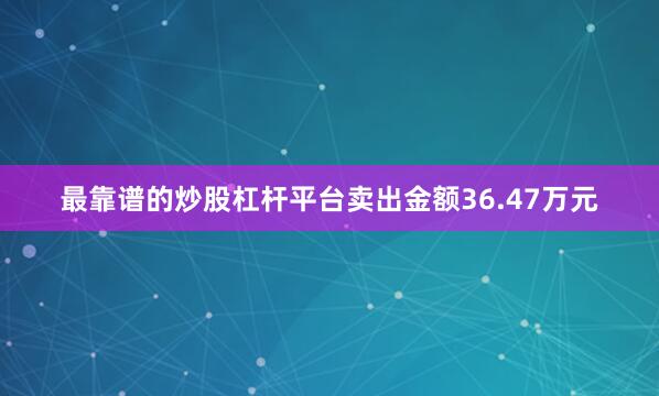 最靠谱的炒股杠杆平台卖出金额36.47万元