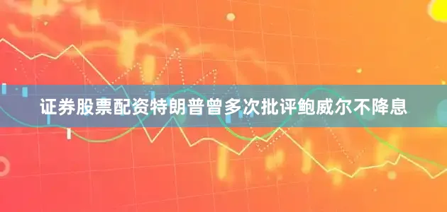 证券股票配资特朗普曾多次批评鲍威尔不降息