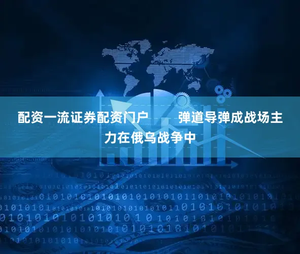 配资一流证券配资门户        弹道导弹成战场主力在俄乌战争中