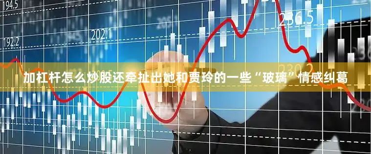 加杠杆怎么炒股还牵扯出她和贾玲的一些“玻璃”情感纠葛