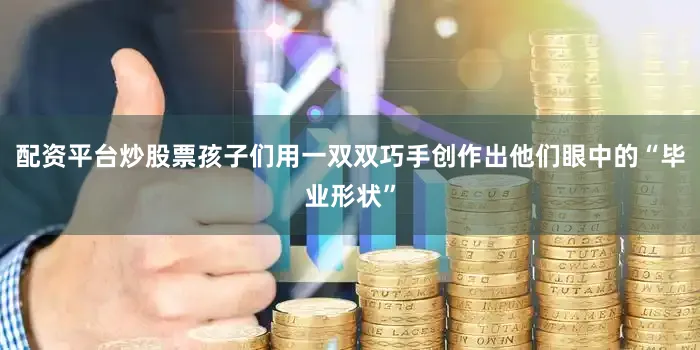 配资平台炒股票孩子们用一双双巧手创作出他们眼中的“毕业形状”