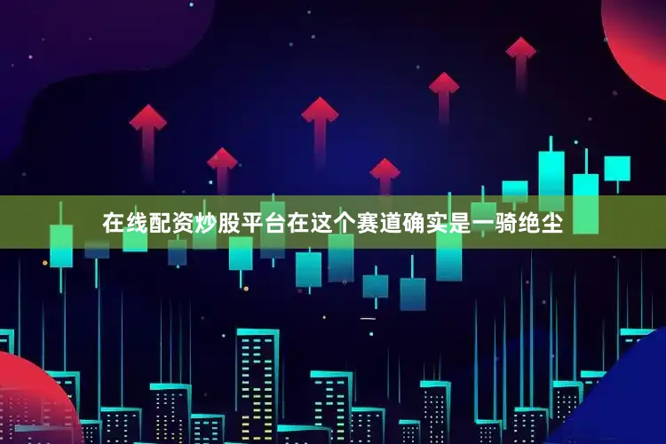 在线配资炒股平台在这个赛道确实是一骑绝尘