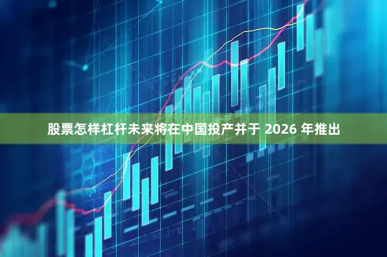 股票怎样杠杆未来将在中国投产并于 2026 年推出