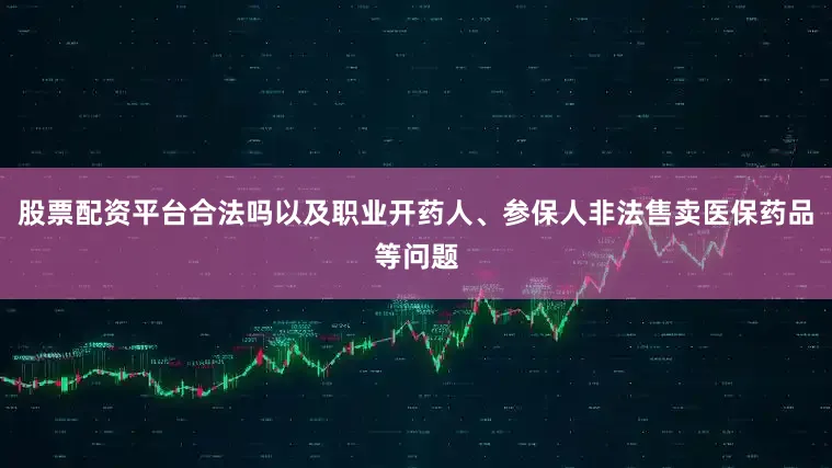 股票配资平台合法吗以及职业开药人、参保人非法售卖医保药品等问题
